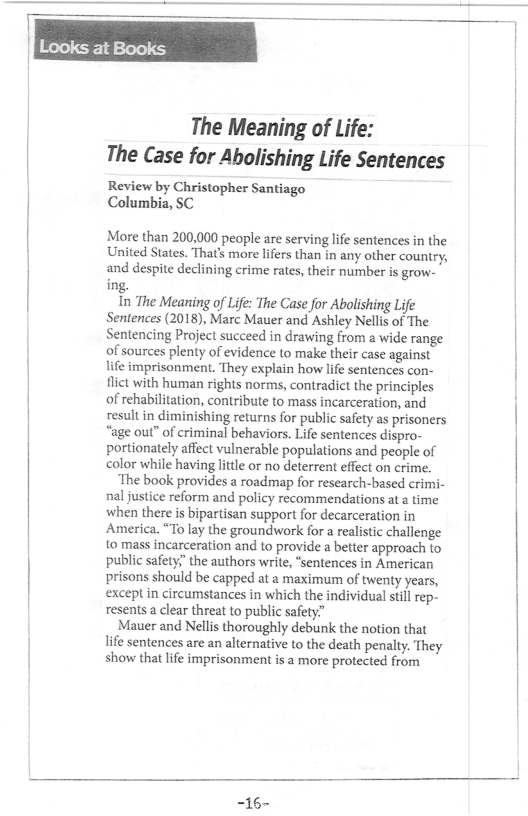 The Meaning of Life: The Case for Abolishing Life Sentences  Review by Christopher Santiago Columbia, SC  More than 200,000 people are serving life sentences in the United States. Thats more lifers than in any other country, and despite declining crime rates, their number is grow- ing.  In The Meaning of Life: The Case for Abolishing Life Sentences (2018), Marc Mauer and Ashley Nellis of The Sentencing Project succeed in drawing from a wide range of sources plenty of evidence to make their case against life imprisonment. They explain how life sentences con- flict with human rights norms, contradict the principles of rehabilitation, contribute to mass incarceration, and result in diminishing returns for public safety as prisoners “age out” of criminal behaviors. Life sentences dispro- portionately affect vulnerable populations and people of color while having lttle or no deterrent effect on crime.  ‘The book provides a roadmap for research-based crimi- nal justice reform and policy recommendations at a time when there is bipartisan support for decarceration in America, “To lay the groundwork for a realistic challenge o mass incarceration and to provide a better approach to public safety;”the authors write, “sentences in American prisons should be capped at a maximum of twenty years, except in circumstances in which the individual sillrep- resents a clear threat to public safety.”  Mauer and Nellis thoroughly debunk the notion that life sentences are an alternative to the death penalty. They show that lfe imprisonment is a more protected from  -16- 